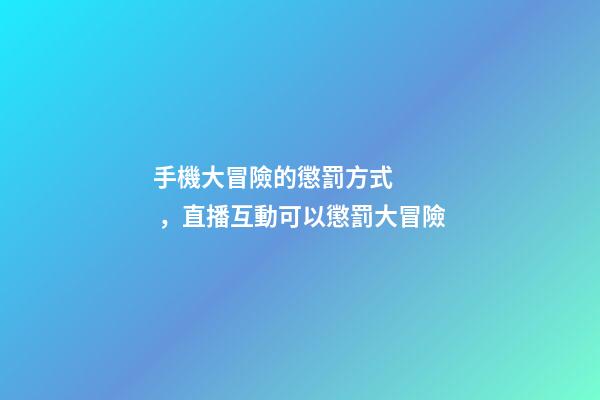 手機大冒險的懲罰方式，直播互動可以懲罰大冒險-第1張-觀點-玄機派